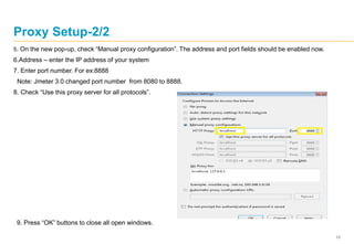 10
Proxy Setup-2/2
5. On the new pop-up, check “Manual proxy configuration”. The address and port fields should be enabled now.
6.Address – enter the IP address of your system
7. Enter port number. For ex:8888
Note: Jmeter 3.0 changed port number from 8080 to 8888.
8. Check “Use this proxy server for all protocols”.
9. Press “OK” buttons to close all open windows.
 