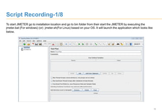 12
To start JMETER go to installation location and go to bin folder from their start the JMETER by executing the
jmeter.bat (For windows) (or) jmeter.sh(For Linux) based on your OS. It will launch the application which looks like
below.
Script Recording-1/8
 