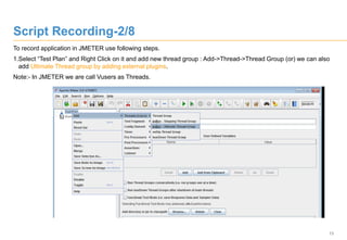 13
Script Recording-2/8
To record application in JMETER use following steps.
1.Select “Test Plan” and Right Click on it and add new thread group : Add->Thread->Thread Group (or) we can also
add Ultimate Thread group by adding external plugins.
Note:- In JMETER we are call Vusers as Threads.
 