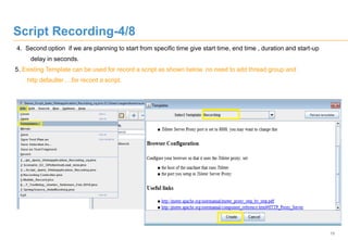 15
Script Recording-4/8
4. Second option if we are planning to start from specific time give start time, end time , duration and start-up
delay in seconds.
5. Existing Template can be used for record a script as shown below. no need to add thread group and
http defaulter….for record a script.
 