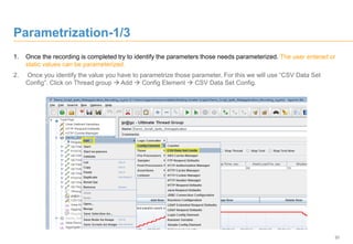 20
Parametrization-1/3
1. Once the recording is completed try to identify the parameters those needs parameterized. The user entered or
static values can be parameterized.
2. Once you identify the value you have to parametrize those parameter. For this we will use “CSV Data Set
Config”. Click on Thread group  Add  Config Element  CSV Data Set Config.
 