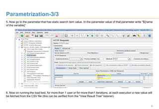 22
Parametrization-3/3
5. Now go to the parameter that has static search item value. In the parameter value of that parameter write "${name
of the variable}“
6. Now on running the load test, for more than 1 user or for more than1 iterations, at each execution a new value will
be fetched from the CSV file (this can be verified from the "View Result Tree" listener)
.
 