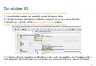 23
Correlation-1/3
1. Dynamic values or the server generated values like Session Id can be correlated.
2. In Jmeter Regular expression can be used for correlate the dynamic values.
3. Find the dynamic value take the prefix of that values and specify the reg exp to capture that value.
4. Correlation can be done by adding Regular expression extractor as below.
Note: Regular Expression Extractor should add one step before the request hitting.
5. For identifying dynamic values script should run twice and then under view result tree select the request and then
select response on right side pan search for dynamic value then pic the prefix of dynamic value and add Regexp.
 