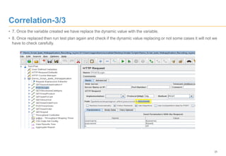 25
Correlation-3/3
• 7. Once the variable created we have replace the dynamic value with the variable.
• 8. Once replaced then run test plan again and check if the dynamic value replacing or not some cases it will not we
have to check carefully.
 