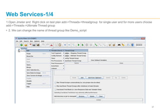 27
Web Services-1/4
1.Open Jmeter and Right click on test plan add->Threads->threadgroup for single user and for more users choose
add->Threads->Ultimate Thread group
• 2. We can change the name of thread group like Demo_script
 