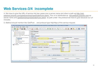 29
Web Services-3/4 incomplete
4. We have to give the URL of service into two cases one is server name and other is path eg http://red-
petstore.proonto.com/jpetstore/shop/newOrderForm.shtml This url is distributed as red-petstore.proonto.com as
server name and /jpetstore/shop/newOrderForm.shtml as path under the protocol we have to give because our url
includes.
5. Method should mention like Get/Post… and protocol type http/https of the service request.
 