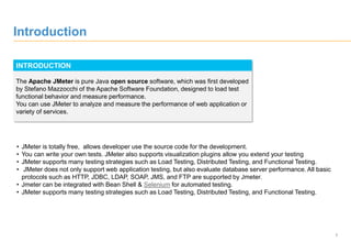 3
Introduction
INTRODUCTION
The Apache JMeter is pure Java open source software, which was first developed
by Stefano Mazzocchi of the Apache Software Foundation, designed to load test
functional behavior and measure performance.
You can use JMeter to analyze and measure the performance of web application or
variety of services.
• JMeter is totally free, allows developer use the source code for the development.
• You can write your own tests. JMeter also supports visualization plugins allow you extend your testing
• JMeter supports many testing strategies such as Load Testing, Distributed Testing, and Functional Testing.
• JMeter does not only support web application testing, but also evaluate database server performance. All basic
protocols such as HTTP, JDBC, LDAP, SOAP, JMS, and FTP are supported by Jmeter.
• Jmeter can be integrated with Bean Shell & Selenium for automated testing.
• JMeter supports many testing strategies such as Load Testing, Distributed Testing, and Functional Testing.
 