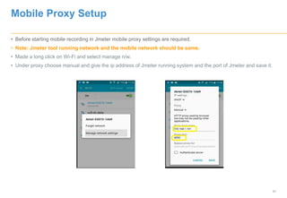 31
Mobile Proxy Setup
• Before starting mobile recording in Jmeter mobile proxy settings are required.
• Note: Jmeter tool running network and the mobile network should be same.
• Made a long click on Wi-Fi and select manage n/w.
• Under proxy choose manual and give the ip address of Jmeter running system and the port of Jmeter and save it.
 
