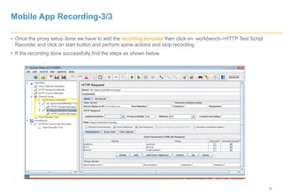 32
Mobile App Recording-3/3
• Once the proxy setup done we have to add the recording template then click on workbench->HTTP Test Script
Recorder and click on start button and perform some actions and stop recording.
• If the recording done successfully find the steps as shown below.
 
