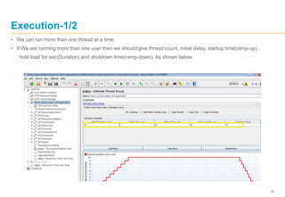 34
Execution-1/2
• We can run more than one thread at a time.
• If We are running more than one user then we should give thread count, initial delay, startup time(ramp-up) ,
hold load for sec(Duration) and shutdown time(ramp-down). As shown below.
 
