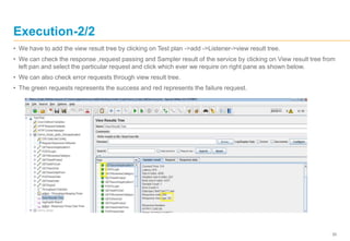 35
Execution-2/2
• We have to add the view result tree by clicking on Test plan ->add ->Listener->view result tree.
• We can check the response ,request passing and Sampler result of the service by clicking on View result tree from
left pan and select the particular request and click which ever we require on right pane as shown below.
• We can also check error requests through view result tree.
• The green requests represents the success and red represents the failure request.
 