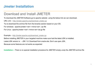 5
Download and Install JMETER
To download the JMETER Software go to apache website using the below link we can download.
URL Link :- http://jmeter.apache.org/download_jmeter.cgi
Try to download the archive file from the binaries section based on your OS.
For windows : apache-jmeter-<ver>.<minor-ver>. zip file
For Linux : apache-jmeter-<ver>.<minor-ver>.tar.gz file
Example: - http://jmeter.apache.org/download_jmeter.cgi
Before installing JMETER in your targeted machine make sure had the latest JDK is installed.
Latest JDK version is : - JDK 1.8. Download from oracle site. Don’t use open JDK.
Because some features are not works as expected
Installation :- There is no special installation procedure for JMETER simply unzip the JMETER archive file
Jmeter Installation
 