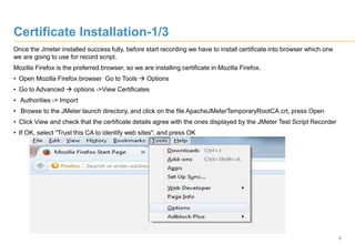 6
Certificate Installation-1/3
Once the Jmeter installed success fully, before start recording we have to install certificate into browser which one
we are going to use for record script.
Mozilla Firefox is the preferred browser, so we are installing certificate in Mozilla Firefox.
• Open Mozilla Firefox browser Go to Tools  Options
• Go to Advanced  options ->View Certificates
• Authorities -> Import
• Browse to the JMeter launch directory, and click on the file ApacheJMeterTemporaryRootCA.crt, press Open
• Click View and check that the certificate details agree with the ones displayed by the JMeter Test Script Recorder
• If OK, select "Trust this CA to identify web sites", and press OK
 