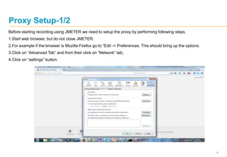 9
Proxy Setup-1/2
Before starting recording using JMETER we need to setup the proxy by performing following steps.
1.Start web browser, but do not close JMETER.
2.For example if the browser is Mozilla Firefox go to “Edit -> Preferences. This should bring up the options.
3.Click on “Advanced Tab” and from their click on “Network” tab;
4.Click on “settings” button.
 