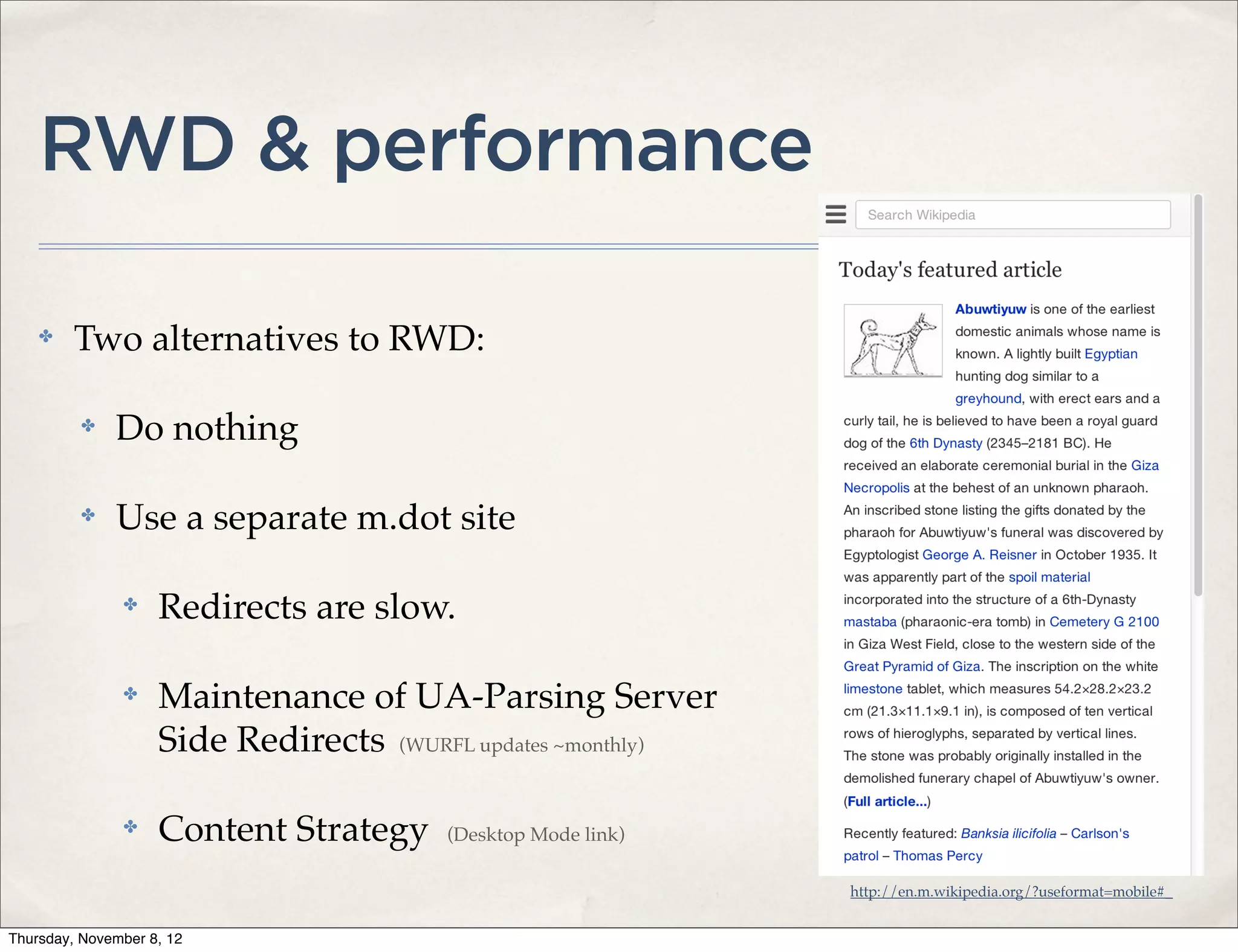 RWD & performance

    ✤    Two alternatives to RWD:

          ✤   Do nothing

          ✤   Use a separate m.dot site

               ✤    Redirects are slow.

               ✤    Maintenance of UA-Parsing Server
                    Side Redirects (WURFL updates ~monthly)

               ✤    Content Strategy    (Desktop Mode link)

                                                              http://en.m.wikipedia.org/?useformat=mobile#_


Thursday, November 8, 12
 
