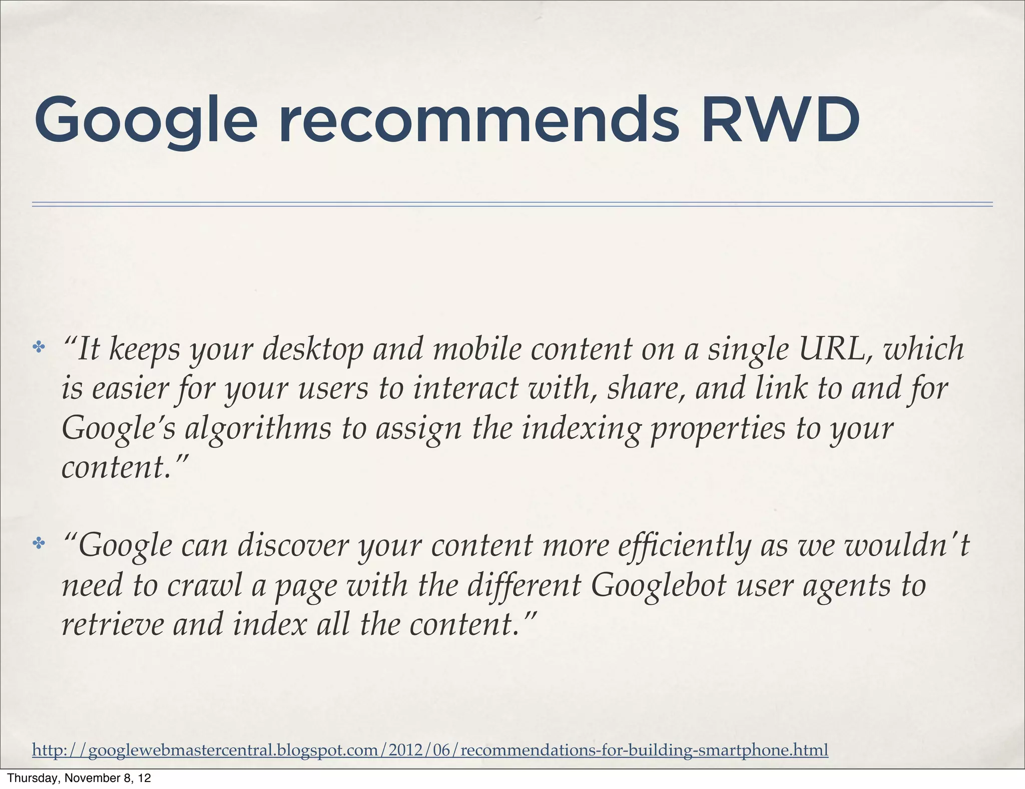 Google recommends RWD


    ✤    “It keeps your desktop and mobile content on a single URL, which
         is easier for your users to interact with, share, and link to and for
         Google’s algorithms to assign the indexing properties to your
         content.”

    ✤    “Google can discover your content more efﬁciently as we wouldn't
         need to crawl a page with the different Googlebot user agents to
         retrieve and index all the content.”


    http://googlewebmastercentral.blogspot.com/2012/06/recommendations-for-building-smartphone.html
Thursday, November 8, 12
 