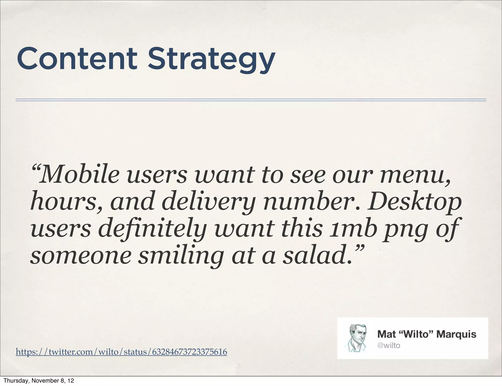 Content Strategy


         “Mobile users want to see our menu,
         hours, and delivery number. Desktop
         users definitely want this 1mb png of
         someone smiling at a salad.”


    https://twitter.com/wilto/status/63284673723375616


Thursday, November 8, 12
 