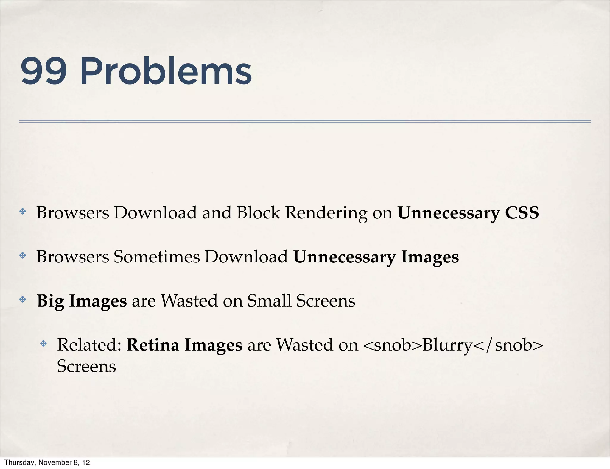 99 Problems


    ✤    Browsers Download and Block Rendering on Unnecessary CSS

    ✤    Browsers Sometimes Download Unnecessary Images

    ✤    Big Images are Wasted on Small Screens

          ✤   Related: Retina Images are Wasted on <snob>Blurry</snob>
              Screens




Thursday, November 8, 12
 