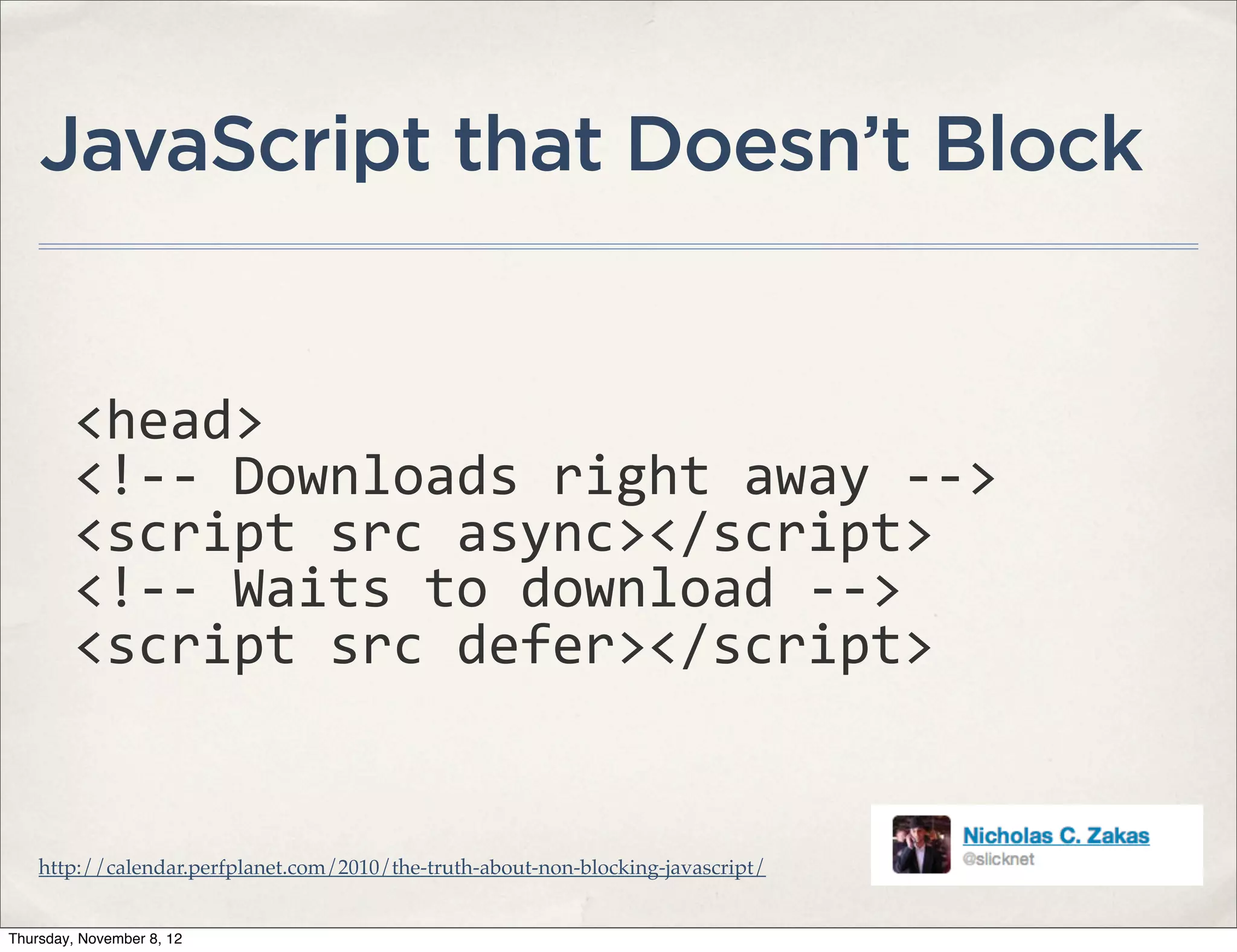 JavaScript that Doesn’t Block


         <head>
         <!-­‐-­‐	
  Downloads	
  right	
  away	
  -­‐-­‐>
         <script	
  src	
  async></script>
         <!-­‐-­‐	
  Waits	
  to	
  download	
  -­‐-­‐>
         <script	
  src	
  defer></script>


    http://calendar.perfplanet.com/2010/the-truth-about-non-blocking-javascript/


Thursday, November 8, 12
 