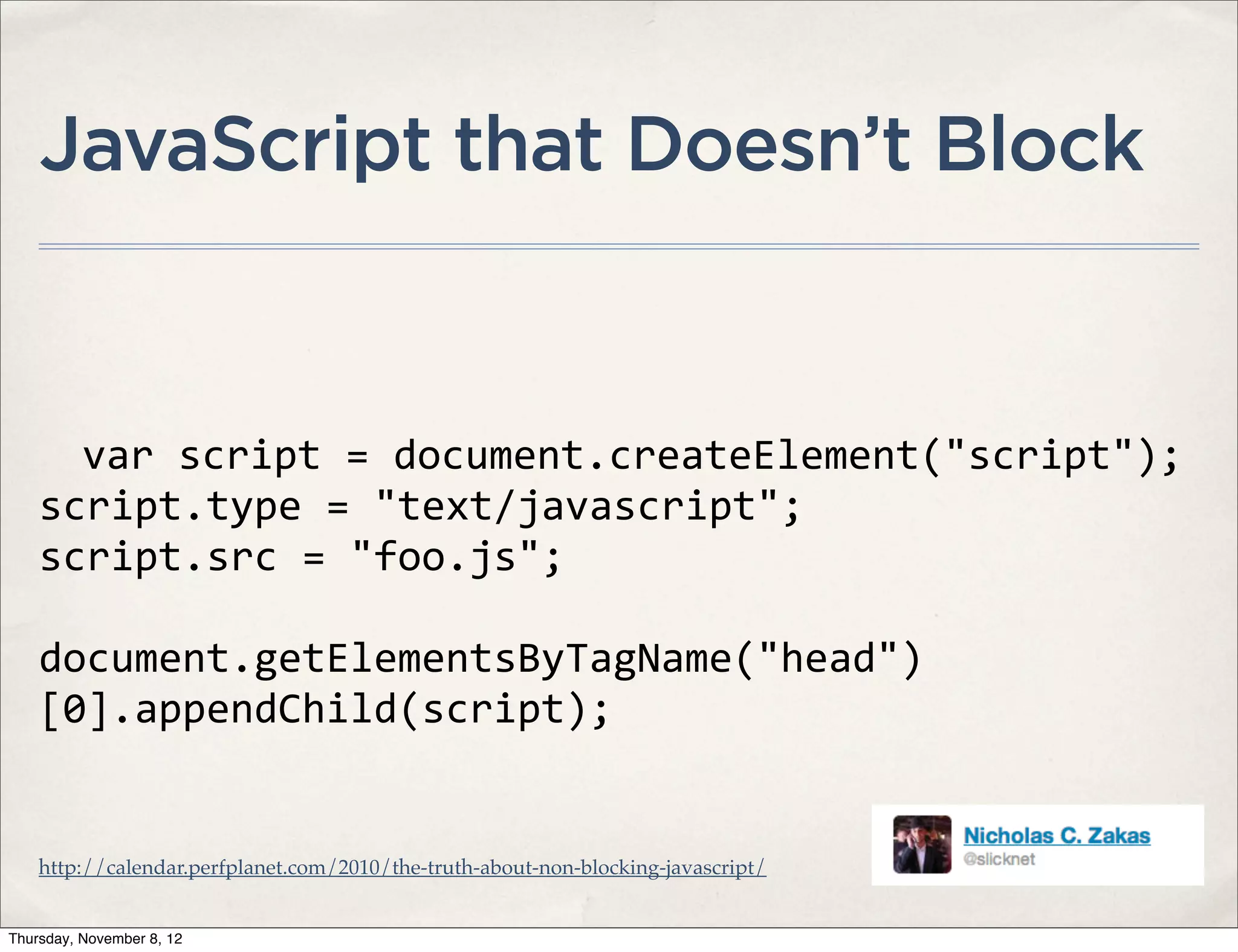 JavaScript that Doesn’t Block


      var	
  script	
  =	
  document.createElement("script");
    script.type	
  =	
  "text/javascript";
    script.src	
  =	
  "foo.js";

    document.getElementsByTagName("head")
    [0].appendChild(script);


    http://calendar.perfplanet.com/2010/the-truth-about-non-blocking-javascript/


Thursday, November 8, 12
 