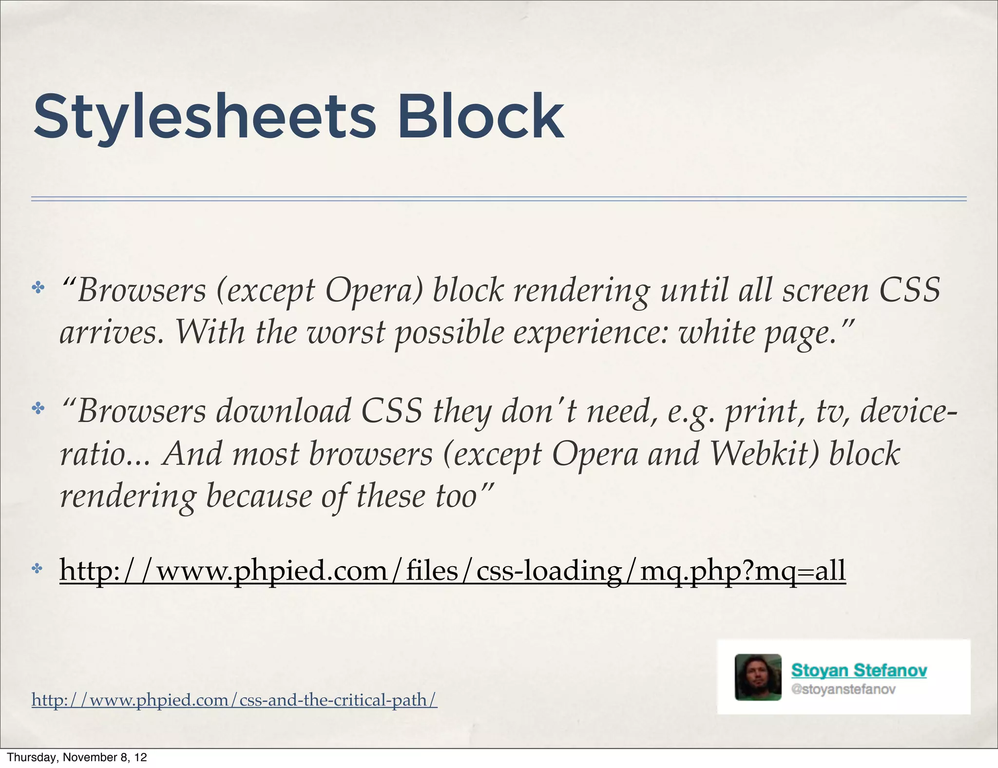 Stylesheets Block

    ✤    “Browsers (except Opera) block rendering until all screen CSS
         arrives. With the worst possible experience: white page.”

    ✤    “Browsers download CSS they don't need, e.g. print, tv, device-
         ratio... And most browsers (except Opera and Webkit) block
         rendering because of these too”
    ✤    http://www.phpied.com/ﬁles/css-loading/mq.php?mq=all



    http://www.phpied.com/css-and-the-critical-path/


Thursday, November 8, 12
 