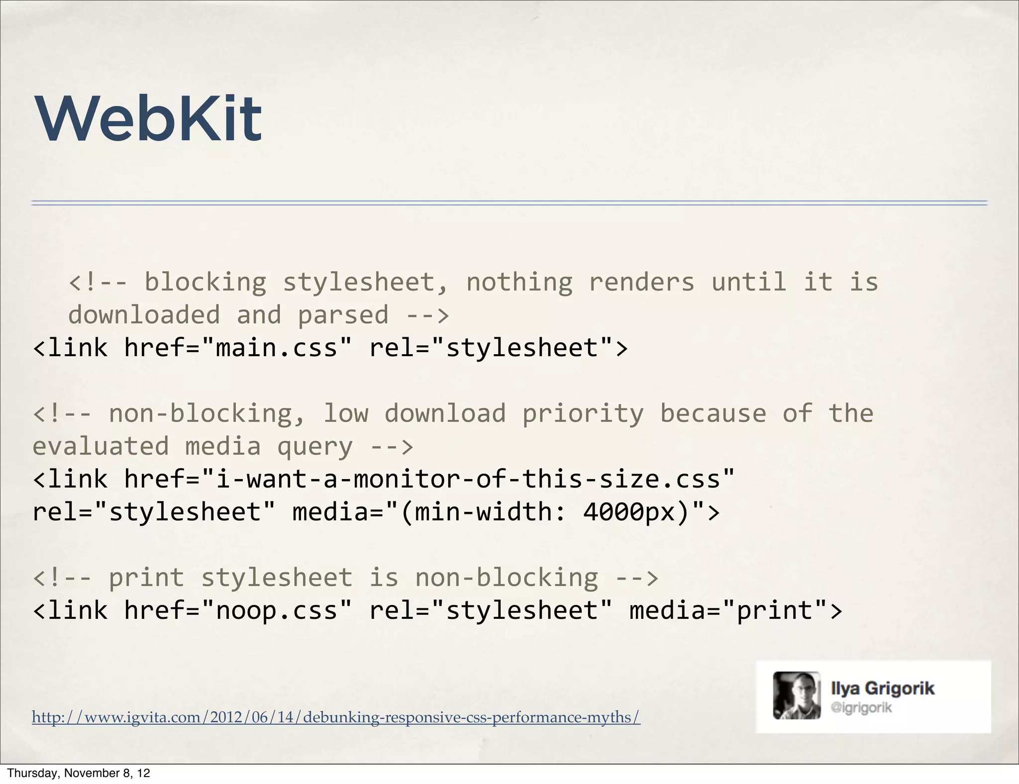 WebKit

      <!-­‐-­‐	
  blocking	
  stylesheet,	
  nothing	
  renders	
  until	
  it	
  is	
  
      downloaded	
  and	
  parsed	
  -­‐-­‐>	
  
    <link	
  href="main.css"	
  rel="stylesheet">

    <!-­‐-­‐	
  non-­‐blocking,	
  low	
  download	
  priority	
  because	
  of	
  the	
  
    evaluated	
  media	
  query	
  -­‐-­‐>
    <link	
  href="i-­‐want-­‐a-­‐monitor-­‐of-­‐this-­‐size.css"	
  
    rel="stylesheet"	
  media="(min-­‐width:	
  4000px)">

    <!-­‐-­‐	
  print	
  stylesheet	
  is	
  non-­‐blocking	
  -­‐-­‐>
    <link	
  href="noop.css"	
  rel="stylesheet"	
  media="print">


    http://www.igvita.com/2012/06/14/debunking-responsive-css-performance-myths/


Thursday, November 8, 12
 