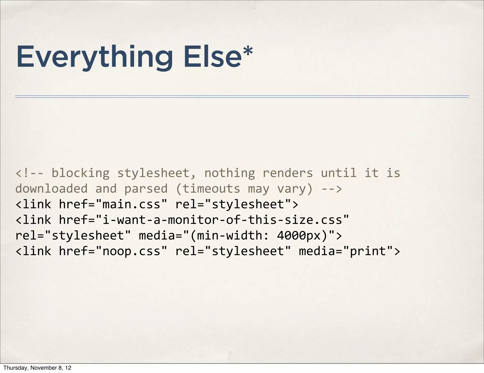 Everything Else*


    <!-­‐-­‐	
  blocking	
  stylesheet,	
  nothing	
  renders	
  until	
  it	
  is	
  
    downloaded	
  and	
  parsed	
  (timeouts	
  may	
  vary)	
  -­‐-­‐>	
  
    <link	
  href="main.css"	
  rel="stylesheet">
    <link	
  href="i-­‐want-­‐a-­‐monitor-­‐of-­‐this-­‐size.css"	
  
    rel="stylesheet"	
  media="(min-­‐width:	
  4000px)">
    <link	
  href="noop.css"	
  rel="stylesheet"	
  media="print">




Thursday, November 8, 12
 