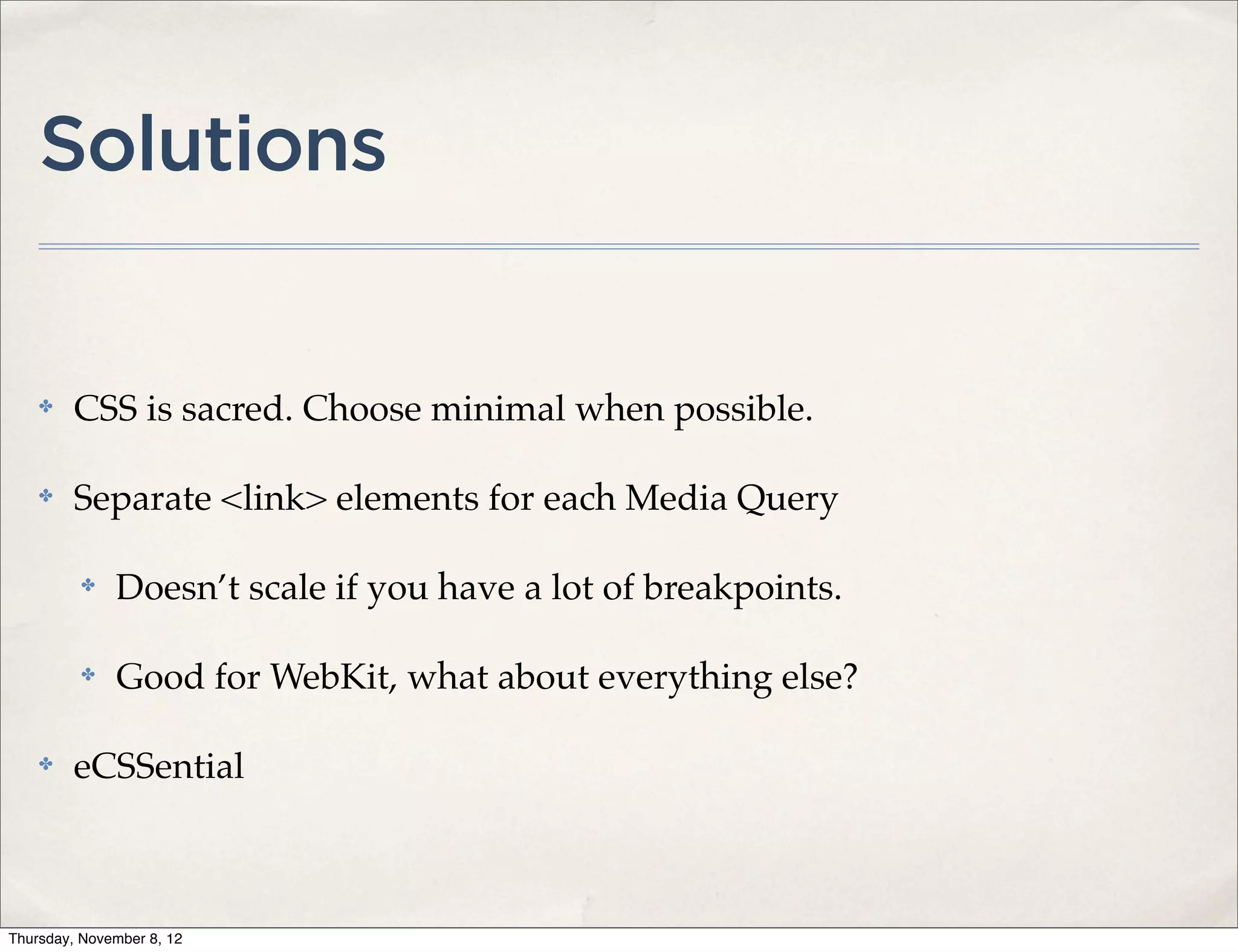 Solutions


    ✤    CSS is sacred. Choose minimal when possible.

    ✤    Separate <link> elements for each Media Query

          ✤   Doesn’t scale if you have a lot of breakpoints.

          ✤   Good for WebKit, what about everything else?

    ✤    eCSSential



Thursday, November 8, 12
 