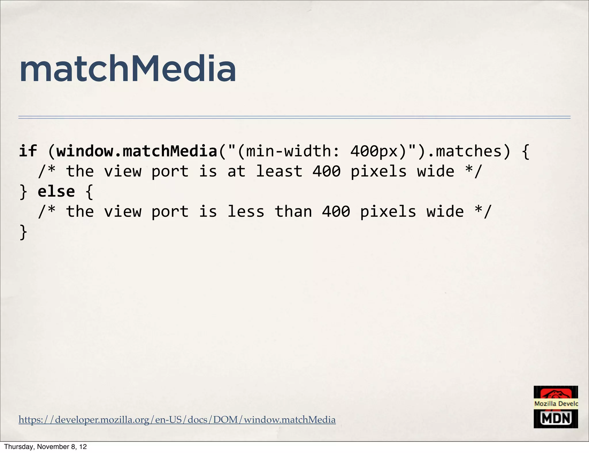 matchMedia

    if	
  (window.matchMedia("(min-­‐width:	
  400px)").matches)	
  {
    	
  	
  /*	
  the	
  view	
  port	
  is	
  at	
  least	
  400	
  pixels	
  wide	
  */
    }	
  else	
  {
    	
  	
  /*	
  the	
  view	
  port	
  is	
  less	
  than	
  400	
  pixels	
  wide	
  */
    }




    https://developer.mozilla.org/en-US/docs/DOM/window.matchMedia

Thursday, November 8, 12
 