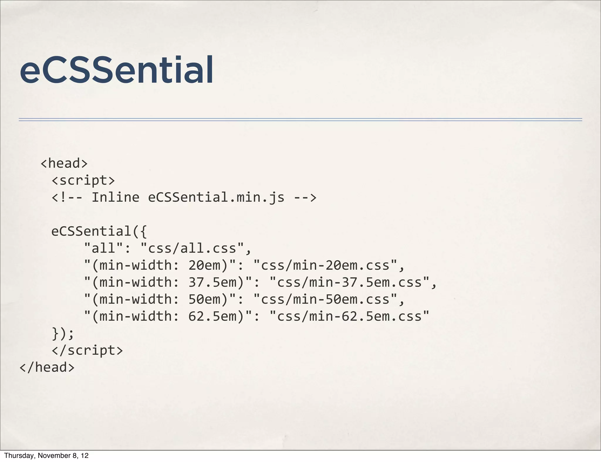 eCSSential

              <head>
    	
  	
  	
  	
  <script>
    	
  	
  	
  	
  <!-­‐-­‐	
  Inline	
  eCSSential.min.js	
  -­‐-­‐>

    	
  	
  	
  	
  eCSSential({
    	
  	
  	
  	
  	
  	
  	
  	
  "all":	
  "css/all.css",
    	
  	
  	
  	
  	
  	
  	
  	
  "(min-­‐width:	
  20em)":	
  "css/min-­‐20em.css",
    	
  	
  	
  	
  	
  	
  	
  	
  "(min-­‐width:	
  37.5em)":	
  "css/min-­‐37.5em.css",
    	
  	
  	
  	
  	
  	
  	
  	
  "(min-­‐width:	
  50em)":	
  "css/min-­‐50em.css",
    	
  	
  	
  	
  	
  	
  	
  	
  "(min-­‐width:	
  62.5em)":	
  "css/min-­‐62.5em.css"
    	
  	
  	
  	
  });
    	
  	
  	
  	
  </script>
    </head>




Thursday, November 8, 12
 