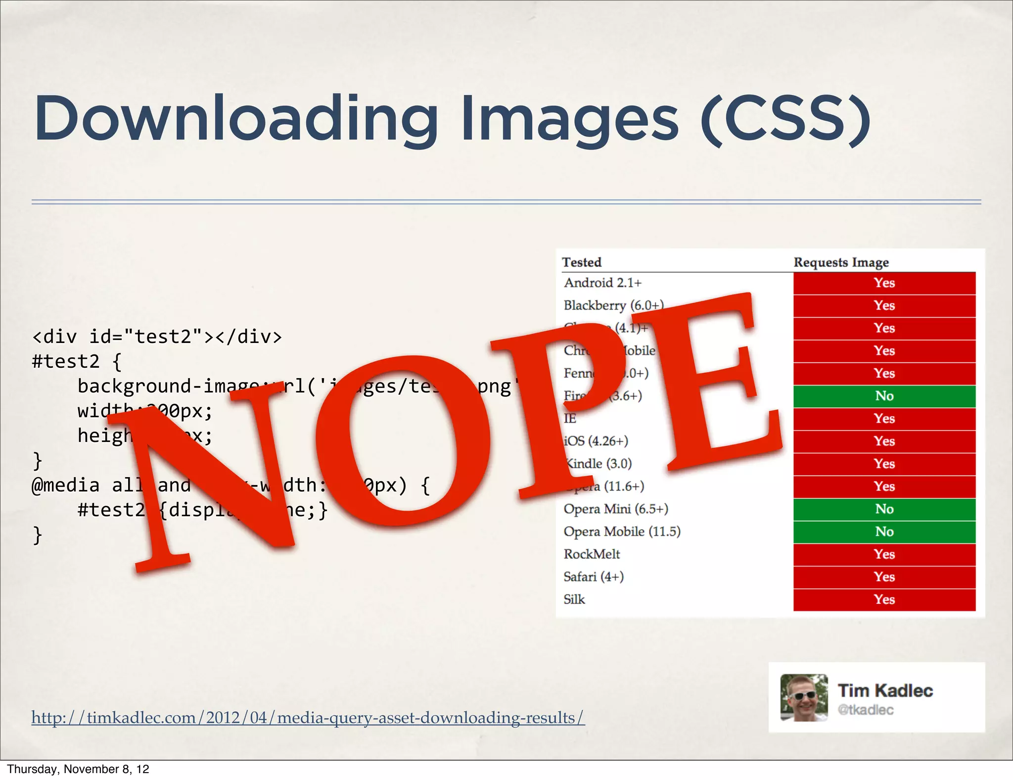 Downloading Images (CSS)




                        PE
    <div	
  id="test2"></div>




                      O
    #test2	
  {
    	
  	
  	
  	
  background-­‐image:url('images/test2.png');




                    N
    	
  	
  	
  	
  width:200px;
    	
  	
  	
  	
  height:75px;
    }
    @media	
  all	
  and	
  (max-­‐width:	
  600px)	
  {
    	
  	
  	
  	
  #test2	
  {display:none;}
    }




    http://timkadlec.com/2012/04/media-query-asset-downloading-results/

Thursday, November 8, 12
 
