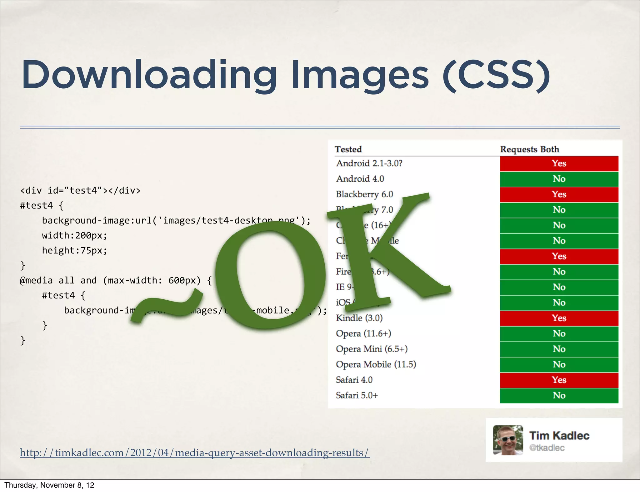 Downloading Images (CSS)

    <div	
  id="test4"></div>




                                     K
    #test4	
  {




                                   O
    	
  	
  	
  	
  background-­‐image:url('images/test4-­‐desktop.png');




                                 ~
    	
  	
  	
  	
  width:200px;
    	
  	
  	
  	
  height:75px;
    }
    @media	
  all	
  and	
  (max-­‐width:	
  600px)	
  {
    	
  	
  	
  	
  #test4	
  {
    	
  	
  	
  	
  	
  	
  	
  	
  background-­‐image:url('images/test4-­‐mobile.png');
    	
  	
  	
  	
  }
    }




    http://timkadlec.com/2012/04/media-query-asset-downloading-results/

Thursday, November 8, 12
 