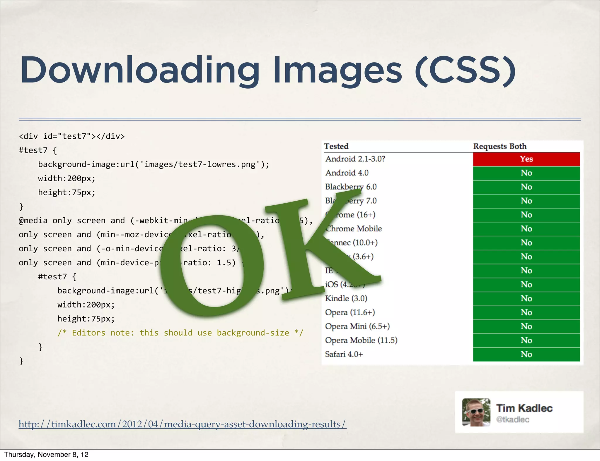 Downloading Images (CSS)
    <div	
  id="test7"></div>
    #test7	
  {
    	
  	
  	
  	
  background-­‐image:url('images/test7-­‐lowres.png');
    	
  	
  	
  	
  width:200px;




                                                           K
    	
  	
  	
  	
  height:75px;
    }




                                                         O
    @media	
  only	
  screen	
  and	
  (-­‐webkit-­‐min-­‐device-­‐pixel-­‐ratio:	
  1.5),
    only	
  screen	
  and	
  (min-­‐-­‐moz-­‐device-­‐pixel-­‐ratio:	
  1.5),
    only	
  screen	
  and	
  (-­‐o-­‐min-­‐device-­‐pixel-­‐ratio:	
  3/2),
    only	
  screen	
  and	
  (min-­‐device-­‐pixel-­‐ratio:	
  1.5)	
  {
    	
  	
  	
  	
  #test7	
  {
    	
  	
  	
  	
  	
  	
  	
  	
  background-­‐image:url('images/test7-­‐highres.png');
    	
  	
  	
  	
  	
  	
  	
  	
  width:200px;
    	
  	
  	
  	
  	
  	
  	
  	
  height:75px;
    	
  	
  	
  	
  	
  	
  	
  	
  /*	
  Editors	
  note:	
  this	
  should	
  use	
  background-­‐size	
  */
    	
  	
  	
  	
  }
    }




    http://timkadlec.com/2012/04/media-query-asset-downloading-results/

Thursday, November 8, 12
 