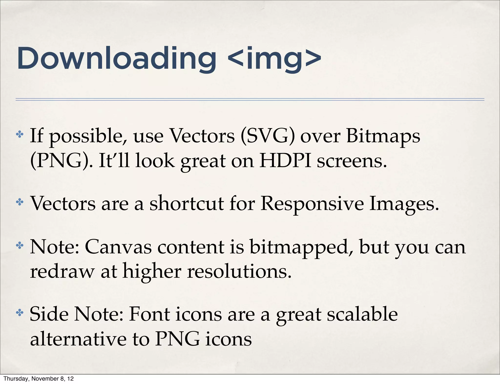 Downloading <img>

    ✤    If possible, use Vectors (SVG) over Bitmaps
         (PNG). It’ll look great on HDPI screens.
    ✤    Vectors are a shortcut for Responsive Images.
    ✤    Note: Canvas content is bitmapped, but you can
         redraw at higher resolutions.
    ✤    Side Note: Font icons are a great scalable
         alternative to PNG icons
Thursday, November 8, 12
 