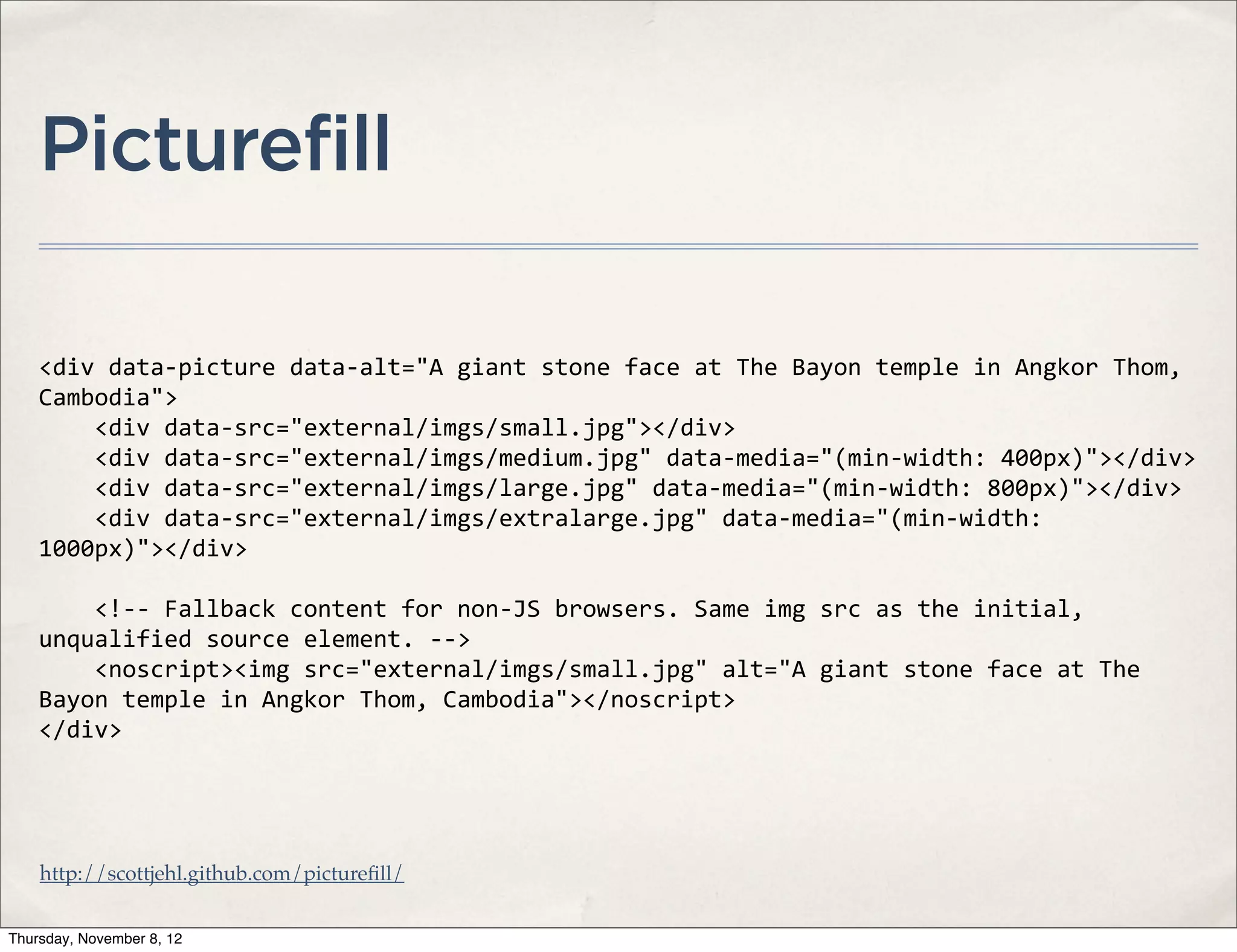 Picturefill

    <div	
  data-­‐picture	
  data-­‐alt="A	
  giant	
  stone	
  face	
  at	
  The	
  Bayon	
  temple	
  in	
  Angkor	
  Thom,	
  
    Cambodia">
    	
  	
  	
  	
  <div	
  data-­‐src="external/imgs/small.jpg"></div>
    	
  	
  	
  	
  <div	
  data-­‐src="external/imgs/medium.jpg"	
  data-­‐media="(min-­‐width:	
  400px)"></div>
    	
  	
  	
  	
  <div	
  data-­‐src="external/imgs/large.jpg"	
  data-­‐media="(min-­‐width:	
  800px)"></div>
    	
  	
  	
  	
  <div	
  data-­‐src="external/imgs/extralarge.jpg"	
  data-­‐media="(min-­‐width:	
  
    1000px)"></div>

    	
  	
  	
  	
  <!-­‐-­‐	
  Fallback	
  content	
  for	
  non-­‐JS	
  browsers.	
  Same	
  img	
  src	
  as	
  the	
  initial,	
  
    unqualified	
  source	
  element.	
  -­‐-­‐>
    	
  	
  	
  	
  <noscript><img	
  src="external/imgs/small.jpg"	
  alt="A	
  giant	
  stone	
  face	
  at	
  The	
  
    Bayon	
  temple	
  in	
  Angkor	
  Thom,	
  Cambodia"></noscript>
    </div>




    http://scottjehl.github.com/pictureﬁll/


Thursday, November 8, 12
 