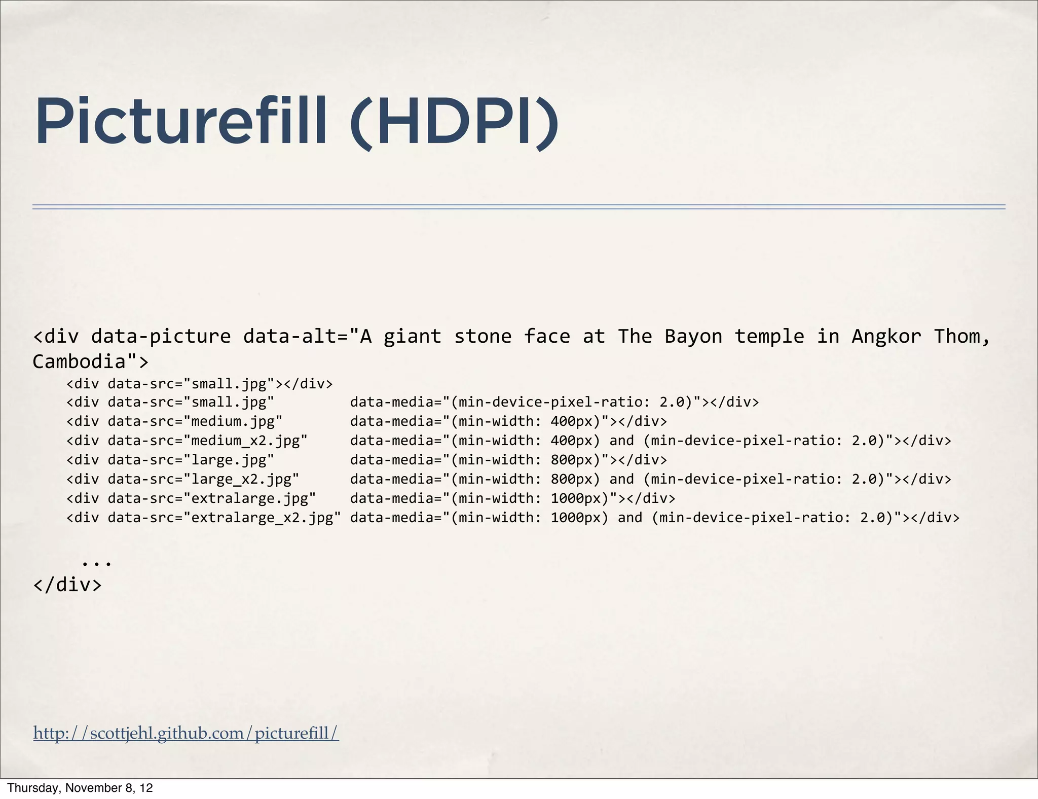 Picturefill (HDPI)


    <div	
  data-­‐picture	
  data-­‐alt="A	
  giant	
  stone	
  face	
  at	
  The	
  Bayon	
  temple	
  in	
  Angkor	
  Thom,	
  
    Cambodia">
    	
  	
  	
  	
  <div	
  data-­‐src="small.jpg"></div>
    	
  	
  	
  	
  <div	
  data-­‐src="small.jpg"	
  	
  	
  	
  	
  	
  	
  	
  	
  data-­‐media="(min-­‐device-­‐pixel-­‐ratio:	
  2.0)"></div>
    	
  	
  	
  	
  <div	
  data-­‐src="medium.jpg"	
  	
  	
  	
  	
  	
  	
  	
  data-­‐media="(min-­‐width:	
  400px)"></div>
    	
  	
  	
  	
  <div	
  data-­‐src="medium_x2.jpg"	
  	
  	
  	
  	
  data-­‐media="(min-­‐width:	
  400px)	
  and	
  (min-­‐device-­‐pixel-­‐ratio:	
  2.0)"></div>
    	
  	
  	
  	
  <div	
  data-­‐src="large.jpg"	
  	
  	
  	
  	
  	
  	
  	
  	
  data-­‐media="(min-­‐width:	
  800px)"></div>
    	
  	
  	
  	
  <div	
  data-­‐src="large_x2.jpg"	
  	
  	
  	
  	
  	
  data-­‐media="(min-­‐width:	
  800px)	
  and	
  (min-­‐device-­‐pixel-­‐ratio:	
  2.0)"></div>	
  	
  
    	
  	
  	
  	
  <div	
  data-­‐src="extralarge.jpg"	
  	
  	
  	
  data-­‐media="(min-­‐width:	
  1000px)"></div>
    	
  	
  	
  	
  <div	
  data-­‐src="extralarge_x2.jpg"	
  data-­‐media="(min-­‐width:	
  1000px)	
  and	
  (min-­‐device-­‐pixel-­‐ratio:	
  2.0)"></div>	
  

    	
  	
  	
  	
  ...
    </div>




    http://scottjehl.github.com/pictureﬁll/


Thursday, November 8, 12
 