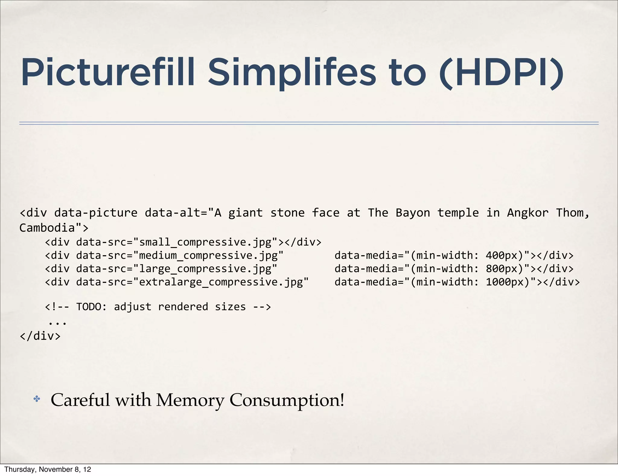 Picturefill Simplifes to (HDPI)


    <div	
  data-­‐picture	
  data-­‐alt="A	
  giant	
  stone	
  face	
  at	
  The	
  Bayon	
  temple	
  in	
  Angkor	
  Thom,	
  
    Cambodia">
    	
  	
  	
  	
  <div	
  data-­‐src="small_compressive.jpg"></div>
    	
  	
  	
  	
  <div	
  data-­‐src="medium_compressive.jpg"	
  	
  	
  	
  	
  	
  	
  	
  data-­‐media="(min-­‐width:	
  400px)"></div>
    	
  	
  	
  	
  <div	
  data-­‐src="large_compressive.jpg"	
  	
  	
  	
  	
  	
  	
  	
  	
  data-­‐media="(min-­‐width:	
  800px)"></div>
    	
  	
  	
  	
  <div	
  data-­‐src="extralarge_compressive.jpg"	
  	
  	
  	
  data-­‐media="(min-­‐width:	
  1000px)"></div>

    	
  	
  	
  	
  <!-­‐-­‐	
  TODO:	
  adjust	
  rendered	
  sizes	
  -­‐-­‐>
    	
  	
  	
  	
  ...
    </div>



         ✤      Careful with Memory Consumption!


Thursday, November 8, 12
 