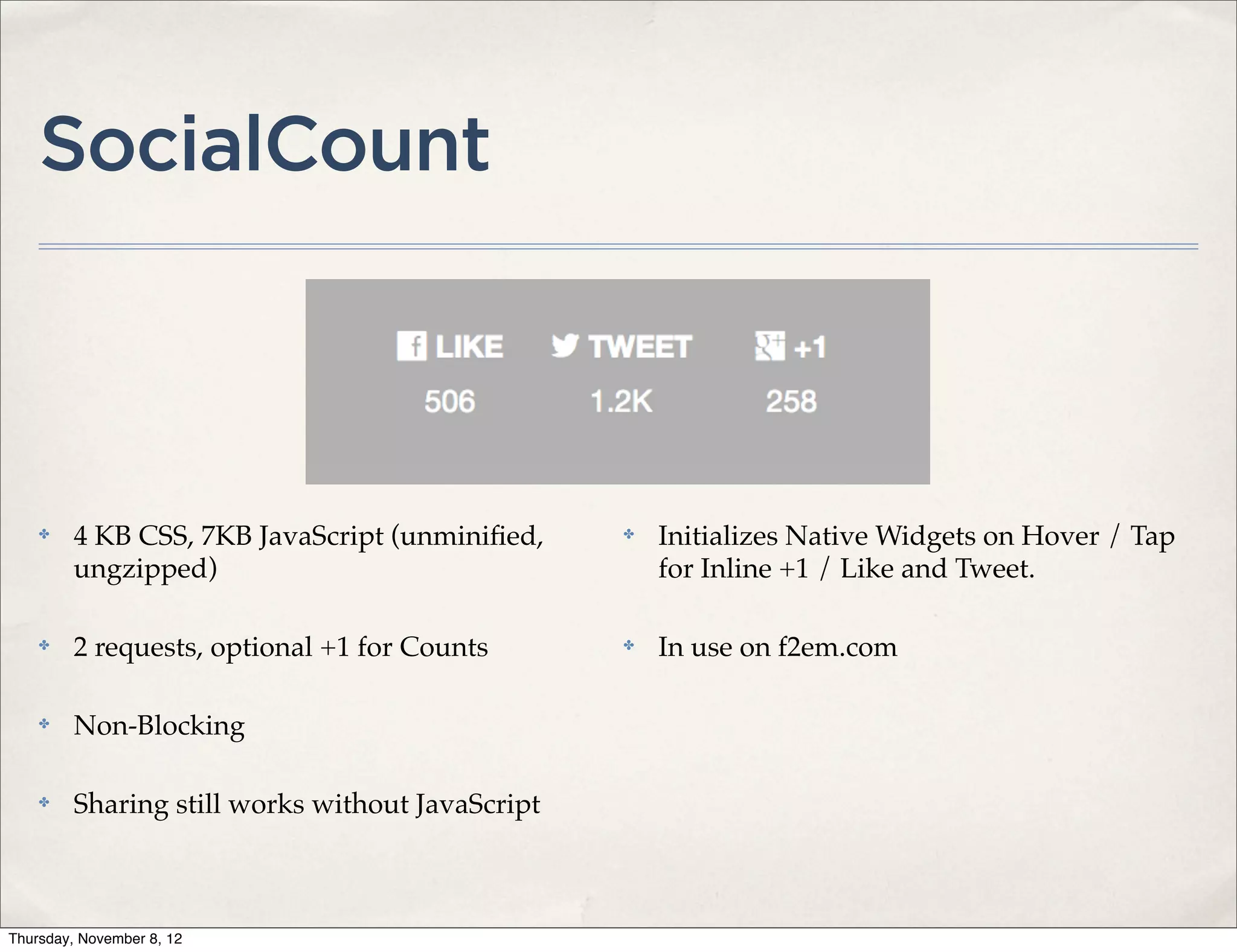 SocialCount



    ✤    4 KB CSS, 7KB JavaScript (unminiﬁed,     ✤   Initializes Native Widgets on Hover / Tap
         ungzipped)                                   for Inline +1 / Like and Tweet.

    ✤    2 requests, optional +1 for Counts       ✤   In use on f2em.com

    ✤    Non-Blocking

    ✤    Sharing still works without JavaScript



Thursday, November 8, 12
 