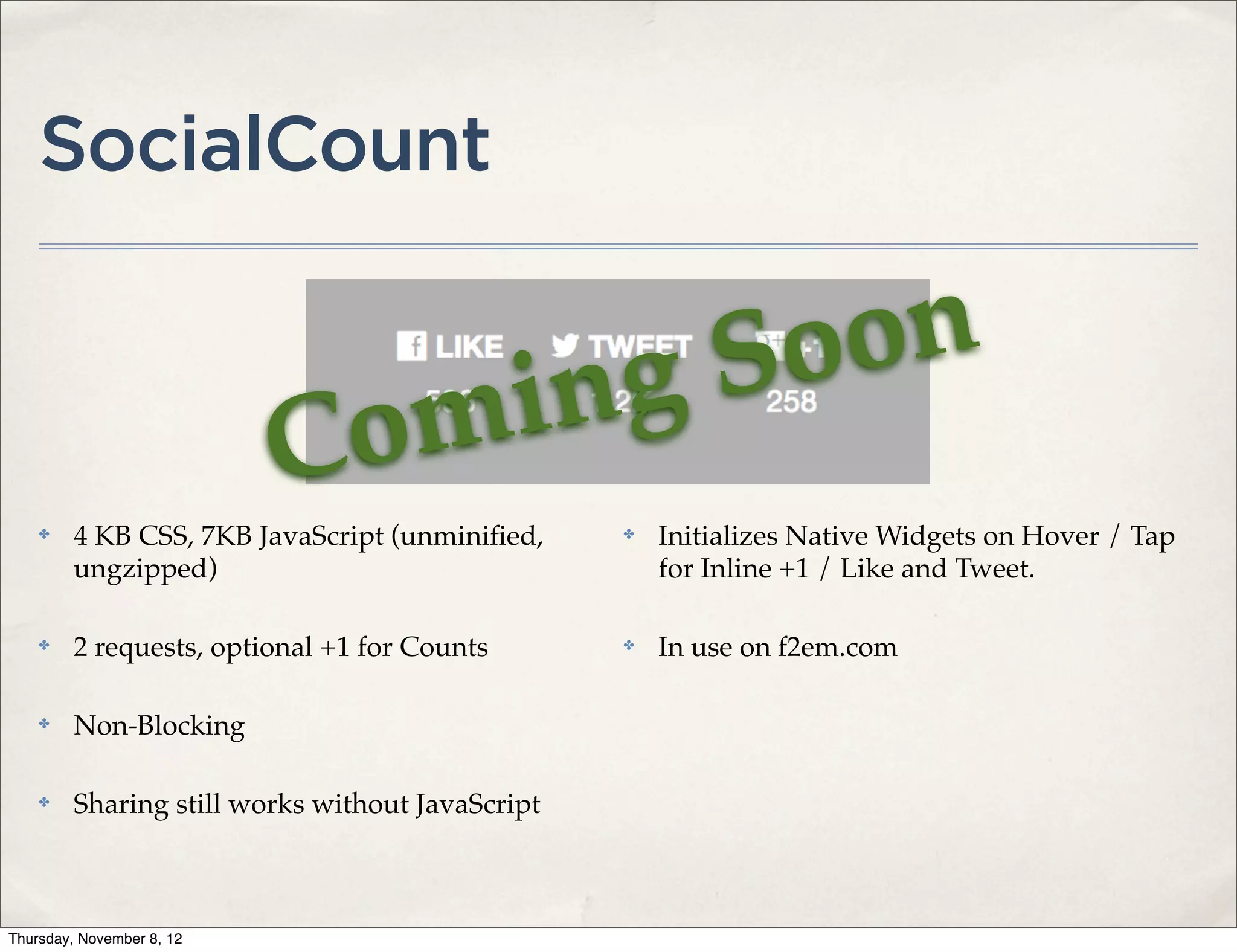 SocialCount


                                                  ng So on
                           C om i
    ✤    4 KB CSS, 7KB JavaScript (unminiﬁed,      ✤   Initializes Native Widgets on Hover / Tap
         ungzipped)                                    for Inline +1 / Like and Tweet.

    ✤    2 requests, optional +1 for Counts        ✤   In use on f2em.com

    ✤    Non-Blocking

    ✤    Sharing still works without JavaScript



Thursday, November 8, 12
 