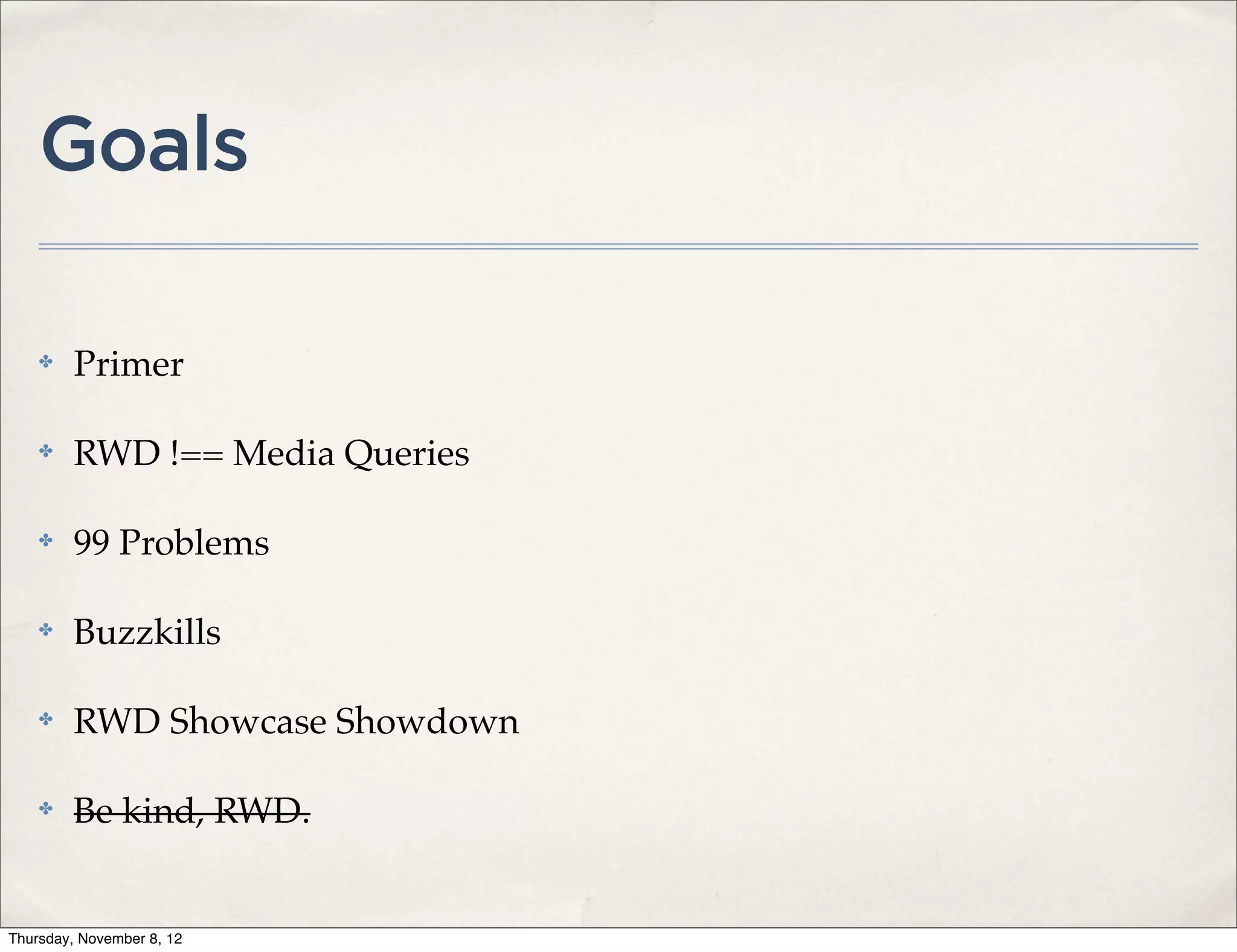 Goals

    ✤    Primer

    ✤    RWD !== Media Queries

    ✤    99 Problems

    ✤    Buzzkills

    ✤    RWD Showcase Showdown

    ✤    Be kind, RWD.


Thursday, November 8, 12
 