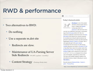 RWD & performance

    ✤    Two alternatives to RWD:

          ✤   Do nothing

          ✤   Use a separate m.dot site

               ✤    Redirects are slow.

               ✤    Maintenance of UA-Parsing Server
                    Side Redirects (WURFL updates ~monthly)

               ✤    Content Strategy    (Desktop Mode link)

                                                              http://en.m.wikipedia.org/?useformat=mobile#_


Thursday, November 8, 12
 