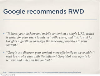 Google recommends RWD


    ✤    “It keeps your desktop and mobile content on a single URL, which
         is easier for your users to interact with, share, and link to and for
         Google’s algorithms to assign the indexing properties to your
         content.”

    ✤    “Google can discover your content more efﬁciently as we wouldn't
         need to crawl a page with the different Googlebot user agents to
         retrieve and index all the content.”


    http://googlewebmastercentral.blogspot.com/2012/06/recommendations-for-building-smartphone.html
Thursday, November 8, 12
 