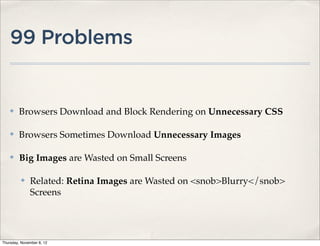 99 Problems


    ✤    Browsers Download and Block Rendering on Unnecessary CSS

    ✤    Browsers Sometimes Download Unnecessary Images

    ✤    Big Images are Wasted on Small Screens

          ✤   Related: Retina Images are Wasted on <snob>Blurry</snob>
              Screens




Thursday, November 8, 12
 