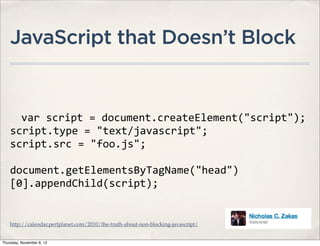 JavaScript that Doesn’t Block


      var	
  script	
  =	
  document.createElement("script");
    script.type	
  =	
  "text/javascript";
    script.src	
  =	
  "foo.js";

    document.getElementsByTagName("head")
    [0].appendChild(script);


    http://calendar.perfplanet.com/2010/the-truth-about-non-blocking-javascript/


Thursday, November 8, 12
 