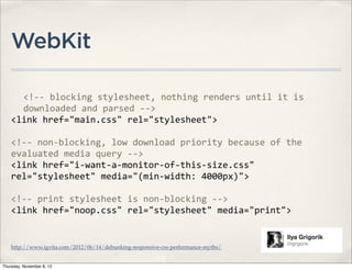 WebKit

      <!-­‐-­‐	
  blocking	
  stylesheet,	
  nothing	
  renders	
  until	
  it	
  is	
  
      downloaded	
  and	
  parsed	
  -­‐-­‐>	
  
    <link	
  href="main.css"	
  rel="stylesheet">

    <!-­‐-­‐	
  non-­‐blocking,	
  low	
  download	
  priority	
  because	
  of	
  the	
  
    evaluated	
  media	
  query	
  -­‐-­‐>
    <link	
  href="i-­‐want-­‐a-­‐monitor-­‐of-­‐this-­‐size.css"	
  
    rel="stylesheet"	
  media="(min-­‐width:	
  4000px)">

    <!-­‐-­‐	
  print	
  stylesheet	
  is	
  non-­‐blocking	
  -­‐-­‐>
    <link	
  href="noop.css"	
  rel="stylesheet"	
  media="print">


    http://www.igvita.com/2012/06/14/debunking-responsive-css-performance-myths/


Thursday, November 8, 12
 