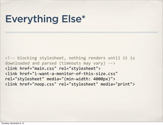 Everything Else*


    <!-­‐-­‐	
  blocking	
  stylesheet,	
  nothing	
  renders	
  until	
  it	
  is	
  
    downloaded	
  and	
  parsed	
  (timeouts	
  may	
  vary)	
  -­‐-­‐>	
  
    <link	
  href="main.css"	
  rel="stylesheet">
    <link	
  href="i-­‐want-­‐a-­‐monitor-­‐of-­‐this-­‐size.css"	
  
    rel="stylesheet"	
  media="(min-­‐width:	
  4000px)">
    <link	
  href="noop.css"	
  rel="stylesheet"	
  media="print">




Thursday, November 8, 12
 