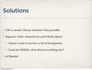 Solutions


    ✤    CSS is sacred. Choose minimal when possible.

    ✤    Separate <link> elements for each Media Query

          ✤   Doesn’t scale if you have a lot of breakpoints.

          ✤   Good for WebKit, what about everything else?

    ✤    eCSSential



Thursday, November 8, 12
 