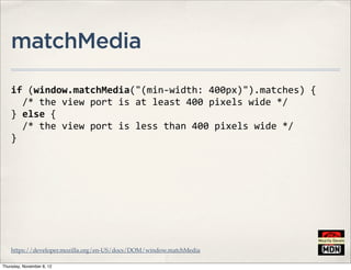 matchMedia

    if	
  (window.matchMedia("(min-­‐width:	
  400px)").matches)	
  {
    	
  	
  /*	
  the	
  view	
  port	
  is	
  at	
  least	
  400	
  pixels	
  wide	
  */
    }	
  else	
  {
    	
  	
  /*	
  the	
  view	
  port	
  is	
  less	
  than	
  400	
  pixels	
  wide	
  */
    }




    https://developer.mozilla.org/en-US/docs/DOM/window.matchMedia

Thursday, November 8, 12
 