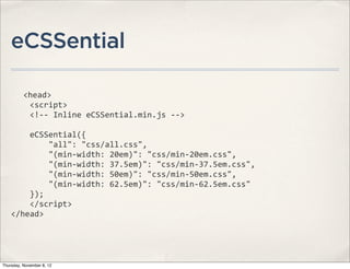 eCSSential

              <head>
    	
  	
  	
  	
  <script>
    	
  	
  	
  	
  <!-­‐-­‐	
  Inline	
  eCSSential.min.js	
  -­‐-­‐>

    	
  	
  	
  	
  eCSSential({
    	
  	
  	
  	
  	
  	
  	
  	
  "all":	
  "css/all.css",
    	
  	
  	
  	
  	
  	
  	
  	
  "(min-­‐width:	
  20em)":	
  "css/min-­‐20em.css",
    	
  	
  	
  	
  	
  	
  	
  	
  "(min-­‐width:	
  37.5em)":	
  "css/min-­‐37.5em.css",
    	
  	
  	
  	
  	
  	
  	
  	
  "(min-­‐width:	
  50em)":	
  "css/min-­‐50em.css",
    	
  	
  	
  	
  	
  	
  	
  	
  "(min-­‐width:	
  62.5em)":	
  "css/min-­‐62.5em.css"
    	
  	
  	
  	
  });
    	
  	
  	
  	
  </script>
    </head>




Thursday, November 8, 12
 
