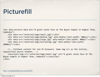 Picturefill

    <div	
  data-­‐picture	
  data-­‐alt="A	
  giant	
  stone	
  face	
  at	
  The	
  Bayon	
  temple	
  in	
  Angkor	
  Thom,	
  
    Cambodia">
    	
  	
  	
  	
  <div	
  data-­‐src="external/imgs/small.jpg"></div>
    	
  	
  	
  	
  <div	
  data-­‐src="external/imgs/medium.jpg"	
  data-­‐media="(min-­‐width:	
  400px)"></div>
    	
  	
  	
  	
  <div	
  data-­‐src="external/imgs/large.jpg"	
  data-­‐media="(min-­‐width:	
  800px)"></div>
    	
  	
  	
  	
  <div	
  data-­‐src="external/imgs/extralarge.jpg"	
  data-­‐media="(min-­‐width:	
  
    1000px)"></div>

    	
  	
  	
  	
  <!-­‐-­‐	
  Fallback	
  content	
  for	
  non-­‐JS	
  browsers.	
  Same	
  img	
  src	
  as	
  the	
  initial,	
  
    unqualified	
  source	
  element.	
  -­‐-­‐>
    	
  	
  	
  	
  <noscript><img	
  src="external/imgs/small.jpg"	
  alt="A	
  giant	
  stone	
  face	
  at	
  The	
  
    Bayon	
  temple	
  in	
  Angkor	
  Thom,	
  Cambodia"></noscript>
    </div>




    http://scottjehl.github.com/pictureﬁll/


Thursday, November 8, 12
 